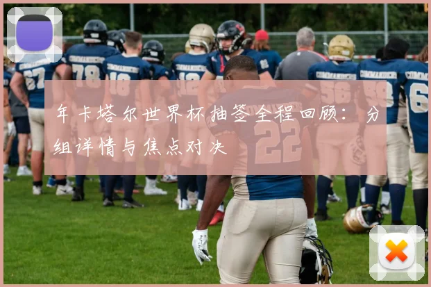 年卡塔尔世界杯抽签全程回顾:分组详情与焦点对决