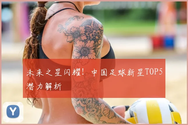 未来之星闪耀!中国足球新星TOP5潜力解析