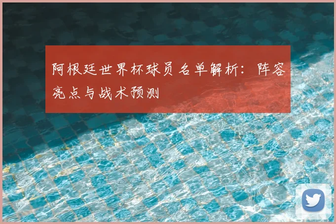 阿根廷世界杯球员名单解析：阵容亮点与战术预测