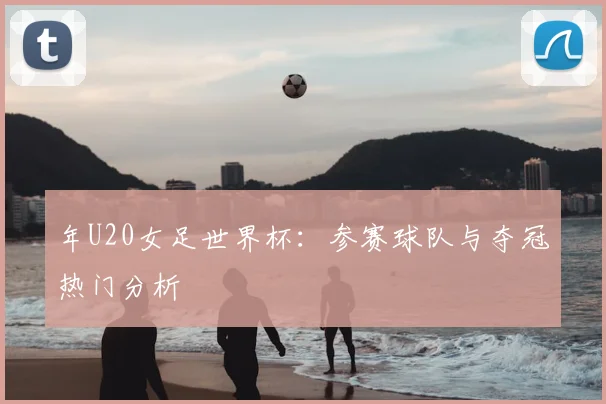 年U20女足世界杯:参赛球队与夺冠热门分析